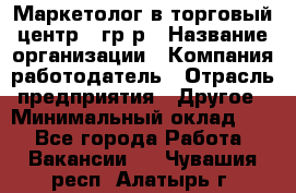 Маркетолог в торговый центр – гр/р › Название организации ­ Компания-работодатель › Отрасль предприятия ­ Другое › Минимальный оклад ­ 1 - Все города Работа » Вакансии   . Чувашия респ.,Алатырь г.